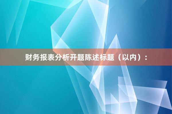 财务报表分析开题陈述标题（以内）：